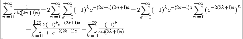 4$\fbox{\Bigsum_{n=0}^{+\infty}\frac{1}{ch((2n+1)a)}=2\Bigsum_{n=0}^{+\infty}\Bigsum_{k=0}^{+\infty}(-1)^ke^{-(2k+1)(2n+1)a}=2\Bigsum_{k=0}^{+\infty}(-1)^ke^{-(2k+1)a}\Bigsum_{n=0}^{+\infty}(e^{-2(2k+1)a})^n\\\;\;\;\;\;\;\;\;\;\;\;\;\;=\Bigsum_{k=0}^{+\infty}\frac{2(-1)^ke^{-(2k+1)a}}{1-e^{-2(2k+1)a}}=\Bigsum_{k=0}^{+\infty}\frac{(-1)^k}{sh((2k+1)a)}}